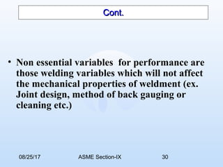08/25/17 ASME Section-IX 30
Cont.Cont.
• Non essential variables for performance are
those welding variables which will not affect
the mechanical properties of weldment (ex.
Joint design, method of back gauging or
cleaning etc.)
 