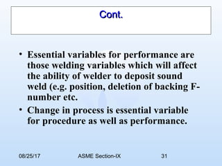 08/25/17 ASME Section-IX 31
Cont.Cont.
• Essential variables for performance are
those welding variables which will affect
the ability of welder to deposit sound
weld (e.g. position, deletion of backing F-
number etc.
• Change in process is essential variable
for procedure as well as performance.
 