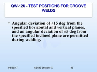 08/25/17 ASME Section-IX 36
QW-120 - TEST POSITIONS FOR GROOVEQW-120 - TEST POSITIONS FOR GROOVE
WELDSWELDS
• Angular deviation of ±15 deg from the
specified horizontal and vertical planes,
and an angular deviation of ±5 deg from
the specified inclined plane are permitted
during welding.
 
