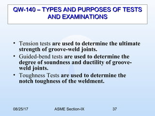 08/25/17 ASME Section-IX 37
QW-140 – TYPES AND PURPOSES OF TESTSQW-140 – TYPES AND PURPOSES OF TESTS
AND EXAMINATIONSAND EXAMINATIONS
• Tension tests are used to determine the ultimate
strength of groove-weld joints.
• Guided-bend tests are used to determine the
degree of soundness and ductility of groove-
weld joints.
• Toughness Tests are used to determine the
notch toughness of the weldment.
 