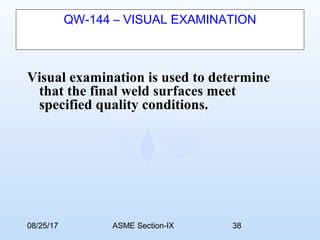 08/25/17 ASME Section-IX 38
QW-144 – VISUAL EXAMINATION
Visual examination is used to determine
that the final weld surfaces meet
specified quality conditions.
 