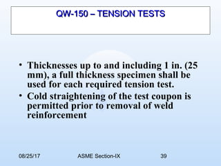 08/25/17 ASME Section-IX 39
QW-150 – TENSION TESTSQW-150 – TENSION TESTS
• Thicknesses up to and including 1 in. (25
mm), a full thickness specimen shall be
used for each required tension test.
• Cold straightening of the test coupon is
permitted prior to removal of weld
reinforcement
 