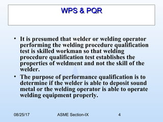 08/25/17 ASME Section-IX 4
WPS & PQRWPS & PQR
• It is presumed that welder or welding operator
performing the welding procedure qualification
test is skilled workman so that welding
procedure qualification test establishes the
properties of weldment and not the skill of the
welder.
• The purpose of performance qualification is to
determine if the welder is able to deposit sound
metal or the welding operator is able to operate
welding equipment properly.
 