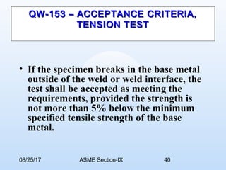 08/25/17 ASME Section-IX 40
QW-153 – ACCEPTANCE CRITERIA,QW-153 – ACCEPTANCE CRITERIA,
TENSION TESTTENSION TEST
• If the specimen breaks in the base metal
outside of the weld or weld interface, the
test shall be accepted as meeting the
requirements, provided the strength is
not more than 5% below the minimum
specified tensile strength of the base
metal.
 