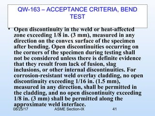 08/25/17 ASME Section-IX 41
QW-163 – ACCEPTANCE CRITERIA, BEND
TEST
• Open discontinuity in the weld or heat-affected
zone exceeding 1/8 in. (3 mm), measured in any
direction on the convex surface of the specimen
after bending. Open discontinuities occurring on
the corners of the specimen during testing shall
not be considered unless there is definite evidence
that they result from lack of fusion, slag
inclusions, or other internal discontinuities. For
corrosion-resistant weld overlay cladding, no open
discontinuity exceeding 1/16 in. (1.5 mm),
measured in any direction, shall be permitted in
the cladding, and no open discontinuity exceeding
1/8 in. (3 mm) shall be permitted along the
approximate weld interface.
 
