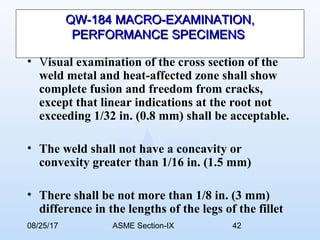08/25/17 ASME Section-IX 42
QW-184 MACRO-EXAMINATION,QW-184 MACRO-EXAMINATION,
PERFORMANCE SPECIMENSPERFORMANCE SPECIMENS
• Visual examination of the cross section of the
weld metal and heat-affected zone shall show
complete fusion and freedom from cracks,
except that linear indications at the root not
exceeding 1/32 in. (0.8 mm) shall be acceptable.
• The weld shall not have a concavity or
convexity greater than 1/16 in. (1.5 mm)
• There shall be not more than 1/8 in. (3 mm)
difference in the lengths of the legs of the fillet
 