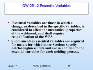08/25/17 ASME Section-IX 44
QW-251.2 Essential Variables
• Essential variables are those in which a
change, as described in the specific variables, is
considered to affect the mechanical properties
of the weldment, and shall require
requalification of the WPS.
• Supplementary essential variables are required
for metals for which other Sections specify
notch-toughness tests and are in addition to the
essential variables for each welding process.
 