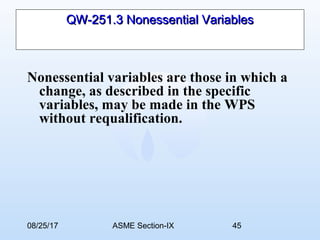 08/25/17 ASME Section-IX 45
QW-251.3 Nonessential VariablesQW-251.3 Nonessential Variables
Nonessential variables are those in which a
change, as described in the specific
variables, may be made in the WPS
without requalification.
 
