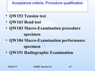 08/25/17 ASME Section-IX 47
Acceptance criteria, Procedure qualification
• QW153 Tension test
• QW163 Bend test
• QW183 Macro-Examination procedure
specimen
• QW184 Macro-Examination performance
specimen
• QW191 Radiographic Examination
 