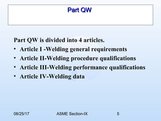 08/25/17 ASME Section-IX 5
Part QWPart QW
Part QW is divided into 4 articles.
• Article I -Welding general requirements
• Article II-Welding procedure qualifications
• Article III-Welding performance qualifications
• Article IV-Welding data
 
