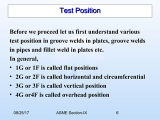 08/25/17 ASME Section-IX 6
Test PositionTest Position
Before we proceed let us first understand various
test position in groove welds in plates, groove welds
in pipes and fillet weld in plates etc.
In general,
• 1G or 1F is called flat positions
• 2G or 2F is called horizontal and circumferential
• 3G or 3F is called vertical position
• 4G or4F is called overhead position
 