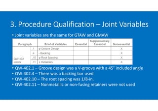 3. Procedure Qualification – Joint Variables
• Joint variables are the same for GTAW and GMAW

• QW-402.1 – Groove design was a V-groove with a 45° included angle
• QW-402.4 – There was a backing bar used
• QW-402.10 – The root spacing was 1/8-in.
• QW-402.11 – Nonmetallic or non-fusing retainers were not used
 