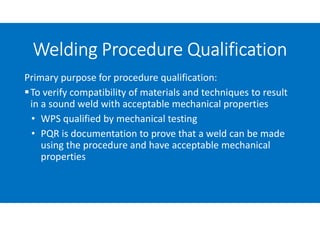 Primary purpose for procedure qualification:
To verify compatibility of materials and techniques to result
in a sound weld with acceptable mechanical properties
• WPS qualified by mechanical testing
• PQR is documentation to prove that a weld can be made
using the procedure and have acceptable mechanical
properties
Welding Procedure Qualification
 