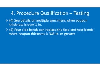 4. Procedure Qualification – Testing
 (4) See details on multiple specimens when coupon
thickness is over 1-in.
 (5) Four side bends can replace the face and root bends
when coupon thickness is 3/8-in. or greater
 