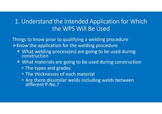 1. Understand the Intended Application for Which
the WPS Will Be Used
Things to know prior to qualifying a welding procedure
Know the application for the welding procedure
 What welding process(es) are going to be used during
construction
 What materials are going to be used during construction
• The types and grades
• The thicknesses of each material
• Are there dissimilar welds including welds between
different P-No.?
 
