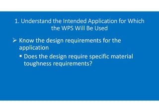 1. Understand the Intended Application for Which
the WPS Will Be Used
 Know the design requirements for the
application
 Does the design require specific material
toughness requirements?
 