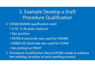 2. Example Develop a Draft
Procedure Qualification
 GTAW/GMAW qualification weld
• 0.75” A 36 plate material
• Flat position
• ER70S-6 electrode was used for GMAW
• ER80S-D2 electrode was used for GTAW
• No preheat or PWHT
 Procedure Qualification Record (PQR) needs to address
the welding variables of each welding process
 