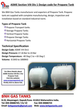 ASME Section VIII Div 1 Design code for Propane Tank 
We BNH Gas Tanks manufacturer and exporters of Propane Tank. Propane 
tank are supplied with complete manufacturing, design, inspection and 
installation based on standard industrial norm. 
Types of Propane Tank 
Propane Transport tanks 
Storage Propane Tanks 
Vertical Propane Tanks 
Propane Storage Tanks 
Horizontal Propane Tanks 
Technical Specification 
Design Code: ASME VIII Div1 
Design Pressure: 17.16 Bar to 23 Bar 
Design Temperature: -40 Deg C to + 65 Deg C 
Volume: 0.5M3 to 1000M3 
For More Details about 
ASME Section VIII Div 1 for 
Propane Tank 
Visit this website: 
www.propanegastank.net 
Kindly click to above link. 
