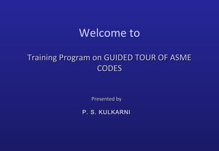 Welcome to
Training Program on GUIDED TOUR OF ASMETraining Program on GUIDED TOUR OF ASME
CODESCODES
Presented byPresented by
P. S. KULKARNIP. S. KULKARNI
 