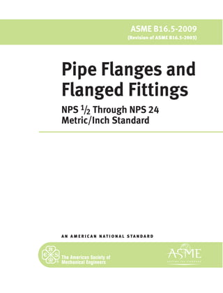 A N A M E R I C A N N A T I O N A L S TA N D A R D
ASME B16.5-2009
(Revision of ASME B16.5-2003)
Pipe Flanges and
Flanged Fittings
NPS 1/2 Through NPS 24
Metric/Inch Standard
 