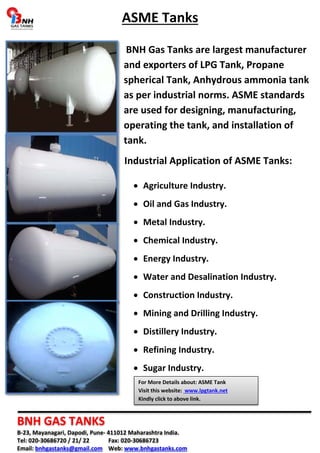 ASME Tanks 
BNH Gas Tanks are largest manufacturer 
and exporters of LPG Tank, Propane 
spherical Tank, Anhydrous ammonia tank 
as per industrial norms. ASME standards 
are used for designing, manufacturing, 
operating the tank, and installation of 
tank. 
Industrial Application of ASME Tanks: 
• Agriculture Industry. 
• Oil and Gas Industry. 
• Metal Industry. 
• Chemical Industry. 
• Energy Industry. 
• Water and Desalination Industry. 
• Construction Industry. 
• Mining and Drilling Industry. 
• Distillery Industry. 
• Refining Industry. 
• Sugar Industry. 
For More Details about: ASME Tank 
Visit this website: www.lpgtank.net 
Kindly click to above link. 
BNH GAS TANKS 
B-23, Mayanagari, Dapodi, Pune- 411012 Maharashtra India. 
Tel: 020-30686720 / 21/ 22 Fax: 020-30686723 
Email: bnhgastanks@gmail.com Web: www.bnhgastanks.com 
