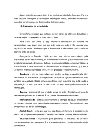 Assim, entendemos que o texto é um produto da atividade discursiva. Em um
texto circulam, interagem e se integram informações várias, explícitas ou implícitas
evidentes por si mesmas ou dependentes de interpretação.
1.2.2 Aspectos da textualidade
É importante destacar que os textos devem conter os fatores de textualidade
para que sejam compreendidos pelos interlocutores.
Para Costa Val (2006, p. 25), “chama-se textualidade ao conjunto de
características que fazem com que um texto seja um texto e não apenas uma
sequência de frases”. Esclarece que a textualidade é fundamental para a relação
coerente entre as ideias.
Beaugrande e Dressler (1983) apontam sete fatores responsáveis pela
textualidade de um discurso qualquer: a coerência e a coesão, que se relacionam com
o material conceitual e linguístico do texto, e a intencionalidade, a informatividade, a
aceitabilidade, a situacionalidade, a Informatividade e a intertextualidade, que têm a
ver com os fatores pragmáticos envolvidos no processo sociocomunicativo.
Coerência – por ser responsável pelo sentido do texto é considerada fator
fundamental da textualidade. Abrange não só os aspectos lógicos e semânticos, mas
também os cognitivos. Dessa forma a coerência é um fenômeno que está ligado à
interpretação do texto por parte do interlocutor, ou seja, está ligado diretamente á
interlocução.
Coesão – responsável pela unidade formal do texto. Constrói-se através de
mecanismos gramaticais e lexicais. É decorrente da coerência de um texto.
Intencionalidade – está ligada diretamente à intenção do locutor em construir
um discurso coerente numa determinada situação comunicativa. Está relacionado aos
protagonistas do ato de comunicação.
Aceitabilidade – esta, por sua vez, está ligada diretamente à expectativa do
interlocutor ao que vai ser apreendido. Ou seja, se o texto é coerente, coeso, aceitável.
Situacionalidade - responsável pela pertinência e relevância de um texto
quanto ao contexto em que ocorre. É a adequação do texto quanto à situação sócio
comunicativa.
 