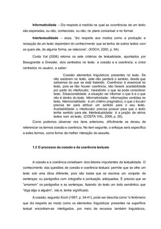 Informatividade – Diz respeito à medida na qual as ocorrências de um texto
são esperadas, ou não, conhecidas, ou não, no plano conceitual e no formal.
Intertextualidade – essa, “diz respeito aos modos como a produção e
recepção de um texto dependem do conhecimento que se tenha de outros textos com
os quais ele, de alguma forma, se relaciona”. (KOCH, 2000, p. 94).
Costa Val (2006) retoma os sete critérios de textualidade, apontados por
Beaugrande e Dressler, dois centrados no texto: a coesão e a coerência; e cinco
centrados no usuário, a saber:
Coesão: elementos linguísticos presentes no texto. Se
não existirem no texto, este não perderá o sentido, desde que
saibamos do que se está tratando. Coerência: é essencial no
texto, pois se não houver coerência, não haverá aceitabilidade
por parte do interlocutor, inexistindo o que se pode considerar
texto. Situacionalidade: a situação vai informar o que é e o que
não é dentro do texto. Informatividade: informações contidas no
texto. Intencionalidade: é um critério pragmático, o que o locutor
precisa ter para atribuir um sentido para o seu texto.
Aceitabilidade: o interlocutor precisa possuir para que o texto
tenha sentido para ele. Intertextualidade: é a junção de vários
textos num só texto. (COSTA VAL, 2006, p. 26).
Como podemos observar nos itens anteriores, dificilmente se deixou de
referenciar os termos coesão e coerência. No item seguinte, o enfoque será específico
a estes termos, como forma de melhor interação do assunto.
1.3 O processo da coesão e da coerência textuais
A coesão e a coerência constituem dois fatores importantes da textualidade. O
conhecimento das questões de coesão e coerência textuais permite que se olhe um
texto sob uma ótica diferente, pois não basta que se escreva um conjunto de
sentenças ou parágrafos com ortografia e pontuação adequadas. É preciso que se
“amarrem” os parágrafos e as sentenças, fazendo do texto um todo semântico que
“diga algo a alguém”, isto é, tenha significado.
A coesão, segundo Koch (1997, p. 34-41), pode ser descrita como “o fenômeno
que diz respeito ao modo como os elementos linguísticos presentes na superfície
textual encontram-se interligados, por meio de recursos também linguísticos,
 