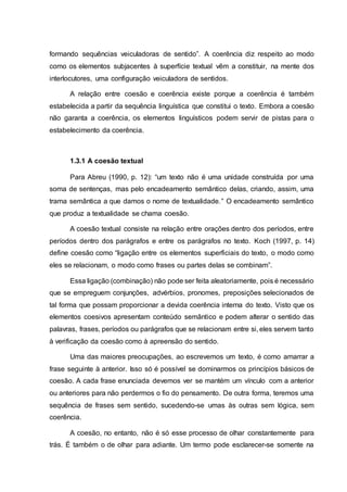 formando sequências veiculadoras de sentido”. A coerência diz respeito ao modo
como os elementos subjacentes à superfície textual vêm a constituir, na mente dos
interlocutores, uma configuração veiculadora de sentidos.
A relação entre coesão e coerência existe porque a coerência é também
estabelecida a partir da sequência linguística que constitui o texto. Embora a coesão
não garanta a coerência, os elementos linguísticos podem servir de pistas para o
estabelecimento da coerência.
1.3.1 A coesão textual
Para Abreu (1990, p. 12): “um texto não é uma unidade construída por uma
soma de sentenças, mas pelo encadeamento semântico delas, criando, assim, uma
trama semântica a que damos o nome de textualidade.” O encadeamento semântico
que produz a textualidade se chama coesão.
A coesão textual consiste na relação entre orações dentro dos períodos, entre
períodos dentro dos parágrafos e entre os parágrafos no texto. Koch (1997, p. 14)
define coesão como “ligação entre os elementos superficiais do texto, o modo como
eles se relacionam, o modo como frases ou partes delas se combinam”.
Essa ligação (combinação) não pode ser feita aleatoriamente, pois é necessário
que se empreguem conjunções, advérbios, pronomes, preposições selecionados de
tal forma que possam proporcionar a devida coerência interna do texto. Visto que os
elementos coesivos apresentam conteúdo semântico e podem alterar o sentido das
palavras, frases, períodos ou parágrafos que se relacionam entre si, eles servem tanto
à verificação da coesão como à apreensão do sentido.
Uma das maiores preocupações, ao escrevemos um texto, é como amarrar a
frase seguinte à anterior. Isso só é possível se dominarmos os princípios básicos de
coesão. A cada frase enunciada devemos ver se mantém um vínculo com a anterior
ou anteriores para não perdermos o fio do pensamento. De outra forma, teremos uma
sequência de frases sem sentido, sucedendo-se umas às outras sem lógica, sem
coerência.
A coesão, no entanto, não é só esse processo de olhar constantemente para
trás. É também o de olhar para adiante. Um termo pode esclarecer-se somente na
 