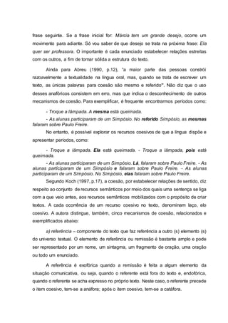 frase seguinte. Se a frase inicial for: Márcia tem um grande desejo, ocorre um
movimento para adiante. Só vou saber de que desejo se trata na próxima frase: Ela
quer ser professora. O importante é cada enunciado estabelecer relações estreitas
com os outros, a fim de tornar sólida a estrutura do texto.
Ainda para Abreu (1990, p.12), “a maior parte das pessoas constrói
razoavelmente a textualidade na língua oral, mas, quando se trata de escrever um
texto, as únicas palavras para coesão são mesmo e referido”. Não diz que o uso
desses anafóricos consistem em erro, mas que indica o desconhecimento de outros
mecanismos de coesão. Para exemplificar, é frequente encontrarmos períodos como:
- Troque a lâmpada. A mesma está queimada.
- As alunas participaram de um Simpósio. No referido Simpósio, as mesmas
falaram sobre Paulo Freire.
No entanto, é possível explorar os recursos coesivos de que a língua dispõe e
apresentar períodos, como:
- Troque a lâmpada. Ela está queimada. - Troque a lâmpada, pois está
queimada.
- As alunas participaram de um Simpósio. Lá, falaram sobre Paulo Freire. - As
alunas participaram de um Simpósio e falaram sobre Paulo Freire. - As alunas
participaram de um Simpósio. No Simpósio, elas falaram sobre Paulo Freire.
Segundo Koch (1997, p.17), a coesão, por estabelecer relações de sentido, diz
respeito ao conjunto de recursos semânticos por meio dos quais uma sentença se liga
com a que veio antes, aos recursos semânticos mobilizados com o propósito de criar
textos. A cada ocorrência de um recurso coesivo no texto, denominam laço, elo
coesivo. A autora distingue, também, cinco mecanismos de coesão, relacionados e
exemplificados abaixo:
a) referência – componente do texto que faz referência a outro (s) elemento (s)
do universo textual. O elemento de referência ou remissão é bastante amplo e pode
ser representado por um nome, um sintagma, um fragmento de oração, uma oração
ou todo um enunciado.
A referência é exofórica quando a remissão é feita a algum elemento da
situação comunicativa, ou seja, quando o referente está fora do texto e, endofórica,
quando o referente se acha expresso no próprio texto. Neste caso, o referente precede
o item coesivo, tem-se a anáfora; após o item coesivo, tem-se a catáfora.
 