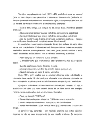 Também, na explanação de Koch (1997, p.20), a referência pode ser pessoal
(feita por meio de pronomes pessoais e possessivos), demonstrativa (realizada por
meio de pronomes demonstrativos e advérbios de lugar), e comparativa (efetuada por
via indireta, por meio de identidades e similaridades). Exemplos:
- Marta é ótima amiga. Ela sempre me dá provas disso. (referência pessoal
anafórica)
- Só desejava isto: concluir o curso. (referência demonstrativa catafórica)
- É uma atividade igual a de ontem. (referência comparativa endofórica)
- Esta é a melhor marca de carro. (referência comparativa exofórica – frase de
uma publicidade de automóvel, remetendo para a foto do veículo)
b) substituição – ocorre com a colocação de um item no lugar de outro (s) ou
até de uma oração inteira. Pode ser nominal (feita por meio de pronomes pessoais,
indefinidos, numerais, nomes genéricos como coisa, gente, pessoa) e verbal (o verbo
“fazer” é substituto dos causativos, “ser” é substituto existencial). Exemplos:
- Pedro comprou um carro novo e José também.
- O professor acha que os alunos não estão preparados, mas eu não penso
assim.
- O padre ajoelhou-se. Todos fizeram o mesmo.
- Minha prima comprou um Gol. Eu também estava querendo um.
- Eduardo comprou um carro. O carro é vermelho.
Koch (1991, p.21) explica que a principal diferença entre substituição e
referência é que, nesta, há total identidade referencial entre o item de referência e o
item pressuposto, ao passo que na substituição ocorre sempre alguma redefinição.
c) elipse – omissão de um item lexical recuperável pelo contexto, ou seja, a
substituição por zero (). Pode ocorrer elipse de um item lexical, um sintagma
nominal, verbal, oracional ou todo um enunciado. Exemplos:
- Paulo vai à escola? () Vai ()
- Os convidados chegaram atrasados. () Tinham errado o caminho.
- Asse o frango até ficar dourado. Coloque () em uma travessa.
- Aonde você foi ontem? () À casa de Paulo. () Sozinha? Não. () com uma
amiga.
d) conjunção (ou conexão) – tem natureza diferente das outras relações
coesivas por não se tratar simplesmente de uma relação anafórica. Os elementos
 