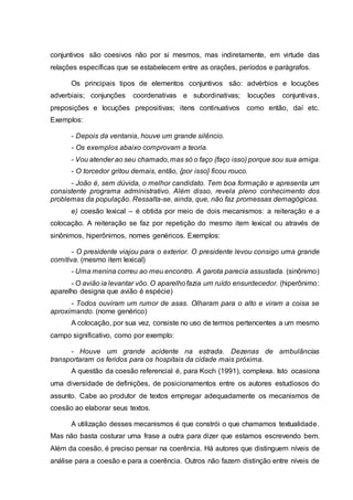 conjuntivos são coesivos não por si mesmos, mas indiretamente, em virtude das
relações específicas que se estabelecem entre as orações, períodos e parágrafos.
Os principais tipos de elementos conjuntivos são: advérbios e locuções
adverbiais; conjunções coordenativas e subordinativas; locuções conjuntivas,
preposições e locuções prepositivas; itens continuativos como então, daí etc.
Exemplos:
- Depois da ventania, houve um grande silêncio.
- Os exemplos abaixo comprovam a teoria.
- Vou atender ao seu chamado,mas só o faço (faço isso) porque sou sua amiga.
- O torcedor gritou demais, então, {por isso} ficou rouco.
- João é, sem dúvida, o melhor candidato. Tem boa formação e apresenta um
consistente programa administrativo. Além disso, revela pleno conhecimento dos
problemas da população. Ressalta-se, ainda, que, não faz promessas demagógicas.
e) coesão lexical – é obtida por meio de dois mecanismos: a reiteração e a
colocação. A reiteração se faz por repetição do mesmo item lexical ou através de
sinônimos, hiperônimos, nomes genéricos. Exemplos:
- O presidente viajou para o exterior. O presidente levou consigo uma grande
comitiva. (mesmo item lexical)
- Uma menina correu ao meu encontro. A garota parecia assustada. (sinônimo)
- O avião ia levantar vôo. O aparelhofazia um ruído ensurdecedor. (hiperônimo:
aparelho designa que avião é espécie)
- Todos ouviram um rumor de asas. Olharam para o alto e viram a coisa se
aproximando. (nome genérico)
A colocação, por sua vez, consiste no uso de termos pertencentes a um mesmo
campo significativo, como por exemplo:
- Houve um grande acidente na estrada. Dezenas de ambulâncias
transportaram os feridos para os hospitais da cidade mais próxima.
A questão da coesão referencial é, para Koch (1991), complexa. Isto ocasiona
uma diversidade de definições, de posicionamentos entre os autores estudiosos do
assunto. Cabe ao produtor de textos empregar adequadamente os mecanismos de
coesão ao elaborar seus textos.
A utilização desses mecanismos é que constrói o que chamamos textualidade.
Mas não basta costurar uma frase a outra para dizer que estamos escrevendo bem.
Além da coesão, é preciso pensar na coerência. Há autores que distinguem níveis de
análise para a coesão e para a coerência. Outros não fazem distinção entre níveis de
 