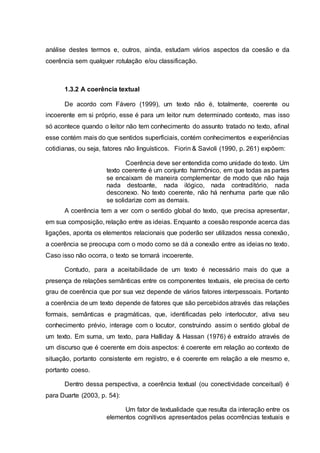 análise destes termos e, outros, ainda, estudam vários aspectos da coesão e da
coerência sem qualquer rotulação e/ou classificação.
1.3.2 A coerência textual
De acordo com Fávero (1999), um texto não é, totalmente, coerente ou
incoerente em si próprio, esse é para um leitor num determinado contexto, mas isso
só acontece quando o leitor não tem conhecimento do assunto tratado no texto, afinal
esse contém mais do que sentidos superficiais, contém conhecimentos e experiências
cotidianas, ou seja, fatores não linguísticos. Fiorin & Savioli (1990, p. 261) expõem:
Coerência deve ser entendida como unidade do texto. Um
texto coerente é um conjunto harmônico, em que todas as partes
se encaixam de maneira complementar de modo que não haja
nada destoante, nada ilógico, nada contraditório, nada
desconexo. No texto coerente, não há nenhuma parte que não
se solidarize com as demais.
A coerência tem a ver com o sentido global do texto, que precisa apresentar,
em sua composição, relação entre as ideias. Enquanto a coesão responde acerca das
ligações, aponta os elementos relacionais que poderão ser utilizados nessa conexão,
a coerência se preocupa com o modo como se dá a conexão entre as ideias no texto.
Caso isso não ocorra, o texto se tornará incoerente.
Contudo, para a aceitabilidade de um texto é necessário mais do que a
presença de relações semânticas entre os componentes textuais, ele precisa de certo
grau de coerência que por sua vez depende de vários fatores interpessoais. Portanto
a coerência de um texto depende de fatores que são percebidos através das relações
formais, semânticas e pragmáticas, que, identificadas pelo interlocutor, ativa seu
conhecimento prévio, interage com o locutor, construindo assim o sentido global de
um texto. Em suma, um texto, para Halliday & Hassan (1976) é extraído através de
um discurso que é coerente em dois aspectos: é coerente em relação ao contexto de
situação, portanto consistente em registro, e é coerente em relação a ele mesmo e,
portanto coeso.
Dentro dessa perspectiva, a coerência textual (ou conectividade conceitual) é
para Duarte (2003, p. 54):
Um fator de textualidade que resulta da interação entre os
elementos cognitivos apresentados pelas ocorrências textuais e
 