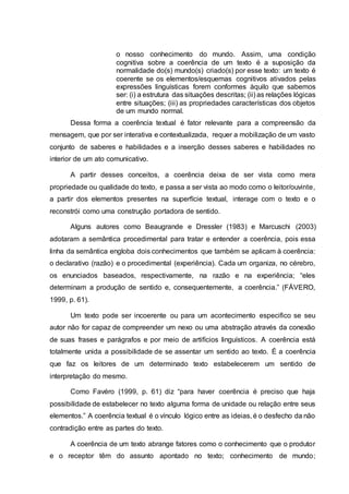 o nosso conhecimento do mundo. Assim, uma condição
cognitiva sobre a coerência de um texto é a suposição da
normalidade do(s) mundo(s) criado(s) por esse texto: um texto é
coerente se os elementos/esquemas cognitivos ativados pelas
expressões linguísticas forem conformes àquilo que sabemos
ser: (i) a estrutura das situações descritas; (ii) as relações lógicas
entre situações; (iii) as propriedades características dos objetos
de um mundo normal.
Dessa forma a coerência textual é fator relevante para a compreensão da
mensagem, que por ser interativa e contextualizada, requer a mobilização de um vasto
conjunto de saberes e habilidades e a inserção desses saberes e habilidades no
interior de um ato comunicativo.
A partir desses conceitos, a coerência deixa de ser vista como mera
propriedade ou qualidade do texto, e passa a ser vista ao modo como o leitor/ouvinte,
a partir dos elementos presentes na superfície textual, interage com o texto e o
reconstrói como uma construção portadora de sentido.
Alguns autores como Beaugrande e Dressler (1983) e Marcuschi (2003)
adotaram a semântica procedimental para tratar e entender a coerência, pois essa
linha da semântica engloba dois conhecimentos que também se aplicam à coerência:
o declarativo (razão) e o procedimental (experiência). Cada um organiza, no cérebro,
os enunciados baseados, respectivamente, na razão e na experiência; “eles
determinam a produção de sentido e, consequentemente, a coerência.” (FÁVERO,
1999, p. 61).
Um texto pode ser incoerente ou para um acontecimento especifico se seu
autor não for capaz de compreender um nexo ou uma abstração através da conexão
de suas frases e parágrafos e por meio de artifícios linguísticos. A coerência está
totalmente unida a possibilidade de se assentar um sentido ao texto. É a coerência
que faz os leitores de um determinado texto estabelecerem um sentido de
interpretação do mesmo.
Como Favéro (1999, p. 61) diz “para haver coerência é preciso que haja
possibilidade de estabelecer no texto alguma forma de unidade ou relação entre seus
elementos.” A coerência textual é o vínculo lógico entre as ideias, é o desfecho da não
contradição entre as partes do texto.
A coerência de um texto abrange fatores como o conhecimento que o produtor
e o receptor têm do assunto apontado no texto; conhecimento de mundo;
 