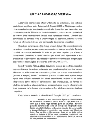 CAPÍTULO 2. REGRAS DE COERÊNCIA
A coerência é considerada o fator fundamental da textualidade, pois é ela que
estabelece o sentido do texto. Beaugrande & Dressler (1983, p. 84) designam sentido
como o conhecimento selecionado e atualizado, transmitido por expressões que
ocorrem em um texto. Afirmam que “um texto faz sentido, quando há uma continuidade
de sentidos entre o conhecimento ativado pelas expressões do texto.” Definem “esta
continuidade de sentidos como a fundamentação da coerência, estando o acesso
mútuo e a relevância dentro de uma configuração de conceitos e relações.”
Os autores alertam para o fato de que o mundo textual não apresenta somente
os sentidos presentes nas expressões empregadas no texto de superfície. Também
contribui para o estabelecimento do texto um processo cognitivo que envolve o
conhecimento partilhado, o senso comum que advém das experiências e das
expectativas os participantes do processo de comunicação em relação à organização
dos eventos e das situações (Beaugrande & Dressler, 1983, p. 85).
Koch & Travaglia (1997, p. 25) ao discutirem o conceito de coerência, ressaltam
que a continuidade de sentidos “estabelece uma coesão conceitual cognitiva entre os
elementos do texto através de processos cognitivos que operam entre os usuários
(produtor e receptor) do texto” e salientam que essa conexão não é apenas de tipo
lógico, mas também dependem de fatores socioculturais diversos e de fatores
interpessoais como intenções comunicativas dos interlocutores, as formas de
influência do falante na situação de fala, as regras sociaisque regem o relacionamento
entre pessoas a partir de seus lugares sociais, enfim, a todos os aspectos ligados à
pragmática.
Entenderemos a coerência tal qual Koch & Travaglia (1997, p. 21) a definem:
... a coerência está diretamente ligada à possibilidade de
se estabelecer um sentido para o texto, ou seja, ela é que faz
com que o texto faça sentido para os usuários, devendo,
portanto, ser entendida como um princípio de interpretabilidade,
ligada à inteligibilidade do texto numa situação de comunicação
e à capacidadeque o receptor tem para calcular o sentido desse
texto. Este sentido, evidentemente, deve ser do todo, pois a
coerência é global. (...) Para haver coerência é preciso que haja
possibilidade de estabelecer no texto alguma forma de unidade
ou relação entre seus elementos.
 