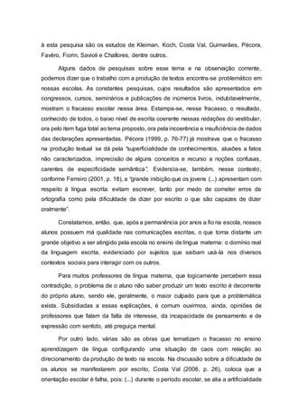 à esta pesquisa são os estudos de Kleiman, Koch, Costa Val, Guimarães, Pécora,
Favéro, Fiorin, Savioli e Challores, dentre outros.
Alguns dados de pesquisas sobre esse tema e na observação corrente,
podemos dizer que o trabalho com a produção de textos encontra-se problemático em
nossas escolas. As constantes pesquisas, cujos resultados são apresentados em
congressos, cursos, seminários e publicações de inúmeros livros, indubitavelmente,
mostram o fracasso escolar nessa área. Estampa-se, nesse fracasso, o resultado,
conhecido de todos, o baixo nível de escrita coerente nessas redações do vestibular,
ora pelo item fuga total ao tema proposto, ora pela incoerência e insuficiência de dados
das declarações apresentadas. Pécora (1999, p. 76-77) já mostrava que o fracasso
na produção textual se dá pela “superficialidade de conhecimentos, alusões a fatos
não caracterizados, imprecisão de alguns conceitos e recurso a noções confusas,
carentes de especificidade semântica”. Evidencia-se, também, nesse contexto,
conforme Ferreiro (2001, p. 18), a “grande inibição que os jovens (...) apresentam com
respeito à língua escrita: evitam escrever, tanto por medo de cometer erros de
ortografia como pela dificuldade de dizer por escrito o que são capazes de dizer
oralmente”.
Constatamos, então, que, após a permanência por anos a fio na escola, nossos
alunos possuem má qualidade nas comunicações escritas, o que torna distante um
grande objetivo a ser atingido pela escola no ensino de língua materna: o domínio real
da linguagem escrita, evidenciado por sujeitos que saibam usá-la nos diversos
contextos sociais para interagir com os outros.
Para muitos professores de língua materna, que logicamente percebem essa
contradição, o problema de o aluno não saber produzir um texto escrito é decorrente
do próprio aluno, sendo ele, geralmente, o maior culpado para que a problemática
exista. Subsidiadas a essas explicações, é comum ouvirmos, ainda, opiniões de
professores que falam da falta de interesse, da incapacidade de pensamento e de
expressão com sentido, até preguiça mental.
Por outro lado, várias são as obras que tematizam o fracasso no ensino
aprendizagem de língua configurando uma situação de caos com relação ao
direcionamento da produção de texto na escola. Na discussão sobre a dificuldade de
os alunos se manifestarem por escrito, Costa Val (2006, p. 26), coloca que a
orientação escolar é falha, pois: (...) durante o período escolar, se alia a artificialidade
 