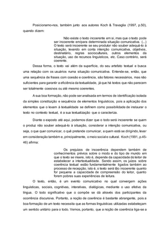 Posicionamo-nos, também junto aos autores Koch & Travaglia (1997, p.50),
quando dizem:
Não existe o texto incoerente em si, mas que o texto pode
ser incoerente em/para determinada situação comunicativa. (...)
O texto será incoerente se seu produtor não souber adequá-lo à
situação, levando em conta intenção comunicativa, objetivos,
destinatário, regras socioculturais, outros elementos da
situação, uso de recursos linguísticos, etc. Caso contrário, será
coerente.
Dessa forma, o texto vai além da superfície, do seu artefato textual e busca
uma relação com os usuários numa situação comunicativa. Entende-se, então, que
uma sequência de frases com coesão e coerência, são fatores necessários, mas não
suficientes para garantir a eficiência da textualidade, já que há textos que não parecem
ser totalmente coesivos ou até mesmo coerentes.
A sua boa formação, não pode ser analisada em termos de identificação isolada
da simples constituição e sequência de elementos linguísticos, pois a aplicação dos
elementos que o levam à textualidade se definem como possibilidade de instaurar o
texto no contexto textual, é a sua textualização que o caracteriza.
Diante o exposto até aqui, podemos dizer que o todo será incoerente se quem
o produz não souber adequá-lo à situação, considerar a intenção comunicativa, ou
seja, o que quer comunicar, o quê pretende comunicar, a quem está se dirigindo, levar
em consideração também e, principalmente, o meio social e cultural. Koch (1991, p.45-
46) afirma:
Os prejuízos de incoerência dependem também de
conhecimentos prévios sobre o modo e do tipo de mundo em
que o texto se insere, isto é, depende da capacidade do leitor de
estabelecer a intertextualidade. Sendo assim, os juízos sobre
coerência textual estão fundamentalmente ligados também ao
processo de recepção, isto é, o texto será tão incoerente quanto
for pequena a capacidade de compreensão do leitor, quanto
forem pobres suas experiências de leitura.
O texto, então, é um evento comunicativo no qual convergem ações
linguísticas, sociais, cognitivas, interativas, dialógicas, mediante o uso efetivo da
língua. O todo significativo que o compõe se dá através dos participantes da
ocorrência discursiva. Portanto, a noção de coerência é bastante abrangente, pois a
boa formação de um texto necessita que as formas linguísticas utilizadas estabeleçam
um sentido unitário para o todo. Vemos, portanto, que a noção de coerência liga-se a
 