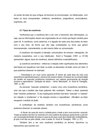 um ponto de vista em que a língua só funciona na comunicação, na interlocução, com
todos os seus componentes: sintáticos, semânticos, pragmáticos, socioculturais,
cognitivos, etc.
2.1 Tipos de coerência
Verificamos que a coerência tem a ver com a harmonia das informações, ou
seja, que as informações devem ser organizadas de um modo que façam sentido para
quem lê. A coerência, como sabemos, é a ligação de cada uma das partes do texto
com o seu todo, de forma que não haja contradições ou erros que gerem
incompreensão, mal-entendido ou até mesmo falha na comunicação.
A coerência diz respeito à intenção comunicativa do emissor, interagindo, de
maneira cooperativa, com o seu interlocutor. Koch e Travaglia (1991, p. 37-39)
apresentam alguns tipos de coerência, abaixo definidos e exemplificados:
a) coerência semântica – refere-se à relação entre significados dos elementos
das frases em sequência num texto ou entre os elementos do texto como um todo. O
que podemos observar no exemplo:
- Felicidade é um viver como aprendiz. É retirar de cada fase da vida uma
experiência significativapara o alcance de nossos ideais. É basear-se na simplicidade
do caráter ao executar problemas complexos; ser catarse permanente de doação
sincera e espontânea.” (redação de aluno – tema “felicidade”. In: Koch & Travaglia,
1991, p. 36)
Ao escrever “executar problemas”, o aluno criou uma incoerência semântica,
uma vez que o sentido das duas palavras não condizem. Talvez o aluno quisesse
dizer “resolver problemas”. O uso inadequado também dos itens “executar” e “catarse”
em relação a “problemas” e “de doação sincera e espontânea”, dificultam ao leitor
recuperar o sentido do texto.
A contradição de sentidos também cria incoerências semânticas como
podemos observar no exemplo abaixo:
- A frente da casa de vovó é voltada para o leste e tem uma enorme varanda.
Todas as tardes ela fica na varanda em uma cadeira de balanço apreciando o pôr-do-
sol. (a posiçãoda frente da casa e o que se diz que a avó faz à tarde são contraditórias,
já que o sol não se põe a leste, mas a oeste. In: Koch & Travaglia, 1991, p. 37)
Também tem a ver com coerência semântica os termos: hiponímia ou
hiperonímia que ocorrem em:
 