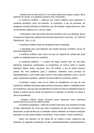 - Roberto tem um belo veículo. É um cavalo árabe puro sangue. (cavalo não é
hipônimo de veículo e a sequência aparece como incoerente.)
b) coerência sintática – refere-se aos meios sintáticos para expressar a
coerência semântica como, por exemplo, os conectivos, o uso de pronomes, de
sintagmas nominais definidos e indefinidos, etc. No exemplo a seguir temos um caso
de incoerência sintática com o uso de “onde”:
- A felicidade, onde não existem técnicas científicas para sua obtenção, faz-se
de pequenos fragmentos captados de sensíveis expressões vivenciais... (In: KOCH &
TRAVAGLIA, 1991, p. 36)
A coerência sintática pode ser recuperada nesta construção:
- A felicidade, para cuja obtenção não existem técnicas científicas, faz-se de
pequenos fragmentos.
A coerência sintática nada mais é do que um aspecto da coesão que pode
auxiliar no estabelecimento da coerência.
c) coerência estilística – o usuário da língua deveria usar em seu texto
elementos linguísticos pertencentes ou constitutivos do mesmo estilo ou registro
linguístico (léxico, frases, estruturas, etc.). No entanto, o uso de estilos diversos
parece não criar problemas para a coerência, entendida como princípio de
interpretabilidade, o que muitas vezes ocorre é uma quebra estilística, como o uso de
gírias, expressões populares, palavras de baixo calão em conversas polidas.
O exemplo a seguir, trata de um cartão de condolências, em que há uma
incoerência estilística inaceitável pelas normas sociais (que afetam o estabelecimento
da incoerência), mas que não é problemática do ponto de vista do estabelecimento do
sentido e poderia até ser usada de propósito se a intenção do produtor for passar a
ideia de irreverência.
- Prezado Antônio, Neste momento quero expressar meus profundos
sentimentos por seu pai ter batido as botas.
d) coerência pragmática – refere-se ao texto visto como uma sequência de atos
de fala, relacionados de modo que, para a sequência de atos ser percebida como
apropriada, os atos de fala que a constituem devem satisfazer as mesmas condições
presentes em uma dada situação comunicativa. Caso contrário, temos incoerência.
Assim, por exemplo, se um amigo faz um pedido a outro, espera-se que
tenhamos as seguintes sequências de atos: pedido/atendimento; pedido/promessa;
 