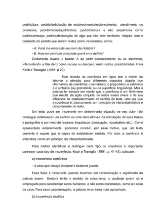 pedido/jura; pedido/solicitação de esclarecimento/esclarecimento; atendimento ou
promessa; pedido/recusa/justificativa; pedido/recusa e não sequências como
pedido/ameaça; pedido/declaração de algo que não tem nenhuma relação com o
conteúdo do pedido que seriam vistas como incoerentes, como:
- A: Você me empresta seu livro de História?
- B: Hoje eu comi um chocolate que é uma delícia!
Certamente levaria o falante A ao pedir esclarecimento ou se aborrecer,
interpretando a fala de B como recusa ou descaso, entre outras possibilidades. Para
Koch e Travaglia (1991, p.29):
Esta divisão da coerência em tipos tem o mérito de
chamar a atenção para diferentes aspectos daquilo que
chamamos de coerência: o semântico, o pragmático, o estilístico
e o sintático (ou gramatical, ou da superfície linguística). Mas é
preciso ter sempre em mente que a coerência é um fenômeno
que resulta da ação conjunta de todos esses níveis e de sua
influência no estabelecimento do sentido do texto, uma vez que
a coerência é, basicamente, um princípio de interpretabilidade e
compreensão do texto.
Um texto pode ser incoerente em determinada situação se seu autor não
consegue estabelecer um sentido ou uma ideia através da articulação de suas frases
e parágrafos e por meio de recursos linguísticos (pontuação, vocabulário etc.). Como
apresentado anteriormente, podemos concluir, por esse motivo, que um texto
coerente é aquele que é capaz de estabelecer sentido. Por isso, a coerência é
entendida como um princípio de interpretabilidade.
Para melhor identificar e distinguir cada tipo de coerência é importante
conhecer cada tipo de incoerência. Koch e Travaglia (1991, p. 41-43), colocam:
a) incoerência semântica
- A casa que desejo comprar é bastante jovem.
Essa frase é incoerente quando levamos em consideração o significado da
palavra jovem. Embora tenha o sentido de coisa nova, o vocábulo jovem só é
empregado para caracterizar seres humanos; e não seres inanimados, como é o caso
de casa. Para essa caracterização, a palavra nova seria mais apropriada.
b) incoerência sintática
 