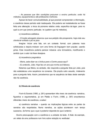 - As pessoas que têm condições procuram o ensino particular, onde há
métodos, equipamentos e até professores melhores.
Apesar de haver comunicabilidade, já que possível compreender a informação,
a coerência desse período está inadequada. Ela poderia ser restabelecida se fosse
feita uma alteração: a troca do pronome relativo onde, específico de lugar, para no
qual ou em que (ensino particular, no qual/em que há métodos).
c) incoerência estilística
- O ilustre advogado observou que sua petição não prosperaria, haja vista seu
cliente ter enfiado o pé na jaca.
Imagine iniciar uma fala, em um contexto formal, com palavras mais
sofisticadas e depois misturar com uma forma de linguagem bem popular, usando
gírias. Esta incoerência poderia parecer inclusive uma brincadeira, modificando o
sentido que o autor da frase desejava.
d) incoerência pragmática
- Maria, sabe dizer se o ônibus para o Centro passa aqui?
- Eu entendo, João. Hoje faz um ano que minha avó faleceu.
Notamos que Maria, na verdade, não responde a pergunta feita por João, pois
não estabeleceu uma sequência na conversa. Ela propôs outro assunto, irrelevante
para a pergunta feita. Assim, percebemos que na sequência de falas deste exemplo
não há coerência.
2.2 Níveis de coerência
Fiorin & Saviolo (1990, p. 261) apresentam três níveis de coerência: narrativa,
figurativa e argumentativa, já em Platão e Fiorin, (1996, p. 397) encontramos
diferentes níveis de coerência, a saber:
a) coerência narrativa – quando as implicações lógicas entre as partes da
narrativa são respeitadas. Numa narrativa, as ações acontecem num tempo
sucessivo, de forma que o que é posterior depende do que é anterior.
Ocorre preocupação com a coerência e a unidade do texto. A título de exemplo,
um relato de uma professora num livro sobre redação no vestibular:
 