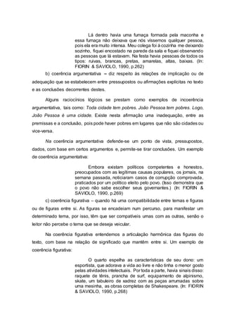 Lá dentro havia uma fumaça formada pela maconha e
essa fumaça não deixava que nós víssemos qualquer pessoa,
pois ela era muito intensa. Meu colega foi à cozinha me deixando
sozinho, fiquei encostado na parede da sala e fiquei observando
as pessoas que lá estavam. Na festa havia pessoas de todos os
tipos: ruivas, brancas, pretas, amarelas, altas, baixas. (In:
FIORIN & SAVIOLO, 1990, p.262)
b) coerência argumentativa – diz respeito às relações de implicação ou de
adequação que se estabelecem entre pressupostos ou afirmações explícitas no texto
e as conclusões decorrentes destes.
Alguns raciocínios lógicos se prestam como exemplos de incoerência
argumentativa, tais como: Toda cidade tem pobres. João Pessoa tem pobres. Logo,
João Pessoa é uma cidade. Existe nesta afirmação uma inadequação, entre as
premissas e a conclusão, pois pode haver pobres em lugares que não são cidades ou
vice-versa.
Na coerência argumentativa defende-se um ponto de vista, pressupostos,
dados, com base em certos argumentos e, permite-se tirar conclusões. Um exemplo
de coerência argumentativa:
Embora existam políticos competentes e honestos,
preocupados com as legítimas causas populares, os jornais, na
semana passada, noticiaram casos de corrupção comprovada,
praticados por um político eleito pelo povo. (Isso demonstra que
o povo não sabe escolher seus governantes.) (In: FIORIN &
SAVIOLO, 1990, p.269)
c) coerência figurativa – quando há uma compatibilidade entre temas e figuras
ou de figuras entre si. As figuras se encadeiam num percurso, para manifestar um
determinado tema, por isso, têm que ser compatíveis umas com as outras, senão o
leitor não percebe o tema que se deseja veicular.
Na coerência figurativa entendemos a articulação harmônica das figuras do
texto, com base na relação de significado que mantêm entre si. Um exemplo de
coerência figurativa:
O quarto espelha as características de seu dono: um
esportista, que adorava a vida ao livre e não tinha o menor gosto
pelas atividades intelectuais. Por toda a parte, havia sinais disso:
raquete de tênis, prancha de surf, equipamento de alpinismo,
skate, um tabuleiro de xadrez com as peças arrumadas sobre
uma mesinha, as obras completas de Shakespeare. (In: FIORIN
& SAVIOLO, 1990, p.268)
 