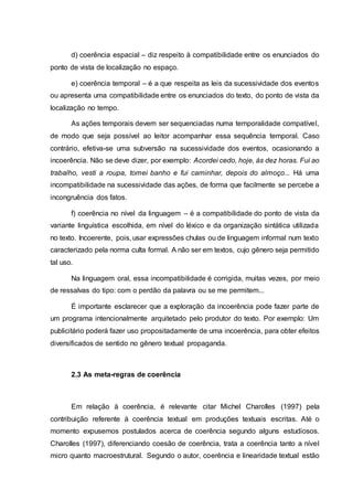 d) coerência espacial – diz respeito à compatibilidade entre os enunciados do
ponto de vista de localização no espaço.
e) coerência temporal – é a que respeita as leis da sucessividade dos eventos
ou apresenta uma compatibilidade entre os enunciados do texto, do ponto de vista da
localização no tempo.
As ações temporais devem ser sequenciadas numa temporalidade compatível,
de modo que seja possível ao leitor acompanhar essa sequência temporal. Caso
contrário, efetiva-se uma subversão na sucessividade dos eventos, ocasionando a
incoerência. Não se deve dizer, por exemplo: Acordei cedo, hoje, às dez horas. Fui ao
trabalho, vesti a roupa, tomei banho e fui caminhar, depois do almoço... Há uma
incompatibilidade na sucessividade das ações, de forma que facilmente se percebe a
incongruência dos fatos.
f) coerência no nível da linguagem – é a compatibilidade do ponto de vista da
variante linguística escolhida, em nível do léxico e da organização sintática utilizada
no texto. Incoerente, pois, usar expressões chulas ou de linguagem informal num texto
caracterizado pela norma culta formal. A não ser em textos, cujo gênero seja permitido
tal uso.
Na linguagem oral, essa incompatibilidade é corrigida, muitas vezes, por meio
de ressalvas do tipo: com o perdão da palavra ou se me permitem...
É importante esclarecer que a exploração da incoerência pode fazer parte de
um programa intencionalmente arquitetado pelo produtor do texto. Por exemplo: Um
publicitário poderá fazer uso propositadamente de uma incoerência, para obter efeitos
diversificados de sentido no gênero textual propaganda.
2.3 As meta-regras de coerência
Em relação à coerência, é relevante citar Michel Charolles (1997) pela
contribuição referente à coerência textual em produções textuais escritas. Até o
momento expusemos postulados acerca de coerência segundo alguns estudiosos.
Charolles (1997), diferenciando coesão de coerência, trata a coerência tanto a nível
micro quanto macroestrutural. Segundo o autor, coerência e linearidade textual estão
 