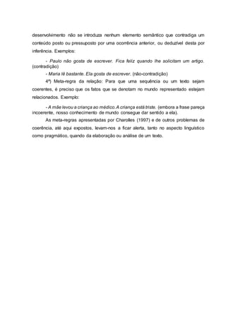 desenvolvimento não se introduza nenhum elemento semântico que contradiga um
conteúdo posto ou pressuposto por uma ocorrência anterior, ou deduzível desta por
inferência. Exemplos:
- Paulo não gosta de escrever. Fica feliz quando lhe solicitam um artigo.
(contradição)
- Maria lê bastante. Ela gosta de escrever. (não-contradição)
4ª) Meta-regra da relação: Para que uma sequência ou um texto sejam
coerentes, é preciso que os fatos que se denotam no mundo representado estejam
relacionados. Exemplo:
- A mãe levou a criança ao médico.A criança está triste. (embora a frase pareça
incoerente, nosso conhecimento de mundo consegue dar sentido a ela).
As meta-regras apresentadas por Charolles (1997) e de outros problemas de
coerência, até aqui expostos, levam-nos a ficar alerta, tanto no aspecto linguístico
como pragmático, quando da elaboração ou análise de um texto.
 