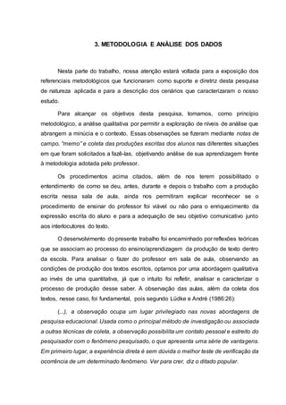 3. METODOLOGIA E ANÁLISE DOS DADOS
Nesta parte do trabalho, nossa atenção estará voltada para a exposição dos
referenciais metodológicos que funcionaram como suporte e diretriz desta pesquisa
de natureza aplicada e para a descrição dos cenários que caracterizaram o nosso
estudo.
Para alcançar os objetivos desta pesquisa, tomamos, como princípio
metodológico, a análise qualitativa por permitir a exploração de níveis de análise que
abrangem a minúcia e o contexto. Essas observações se fizeram mediante notas de
campo, “memo” e coleta das produções escritas dos alunos nas diferentes situações
em que foram solicitados a fazê-las, objetivando análise de sua aprendizagem frente
à metodologia adotada pelo professor.
Os procedimentos acima citados, além de nos terem possibilitado o
entendimento de como se deu, antes, durante e depois o trabalho com a produção
escrita nessa sala de aula, ainda nos permitiram explicar reconhecer se o
procedimento de ensinar do professor foi viável ou não para o enriquecimento da
expressão escrita do aluno e para a adequação de seu objetivo comunicativo junto
aos interlocutores do texto.
O desenvolvimento do presente trabalho foi encaminhado por reflexões teóricas
que se associam ao processo do ensino/aprendizagem da produção de texto dentro
da escola. Para analisar o fazer do professor em sala de aula, observando as
condições de produção dos textos escritos, optamos por uma abordagem qualitativa
ao invés de uma quantitativa, já que o intuito foi refletir, analisar e caracterizar o
processo de produção desse saber. A observação das aulas, além da coleta dos
textos, nesse caso, foi fundamental, pois segundo Lüdke e André (1986:26):
(...), a observação ocupa um lugar privilegiado nas novas abordagens de
pesquisa educacional. Usada como o principal método de investigação ou associada
a outras técnicas de coleta, a observação possibilita um contato pessoal e estreito do
pesquisador com o fenômeno pesquisado, o que apresenta uma série de vantagens.
Em primeiro lugar, a experiência direta é sem dúvida o melhor teste de verificação da
ocorrência de um determinado fenômeno. Ver para crer, diz o ditado popular.
 