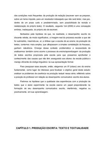 das condições mais frequentes de produção de redação (escrever sem se preparar,
sobre um tema imposto, para um recebedor indesejado que não será leitor, mas juiz,
dentro de um prazo curto e predeterminado, sem possibilidade de revisão e
reelaboração do próprio texto). O resultado, segundo Val (2006) é uma concepção
errônea, inadequada, do próprio ato de escrever.
Norteados pela hipótese de que, na realidade, o desempenho escrito do
discente retrata, de modo significativo, a imagem real do processo escolar a que ele
foi submetido, inserindo-se, aí, a ênfase que a escola dá ao ensino da produção de
textos, contornos mais amplos, que ultrapassam a simples constatação do fracasso,
ganham relevância. Emerge desse contexto problemático a necessidade de
analisarmos também como ocorre o processo de ensino/aprendizagem da produção
de textos escritos propiciada pela escola para que possamos aprofundar o
conhecimento das causas que não têm assegurado aos alunos da escola pública o
manejo eficiente do código linguístico na sua apresentação formal.
Para pesquisar esse assunto, então, elegemos um 8º (oitavo) ano do ensino
fundamental, como lugar de interesse para focalizar o objetivo geral deste estudo:
analisar os problemas de coerência na produção textual nessa série, refletindo sobre
a posição do professor em relação ao desempenho comunicativo escrito dos alunos.
Partimos na hipótese que a qualidade das experiências com a produção de
textos que o aluno experimenta na escola exerce um papel preponderante na
formação de seu desempenho comunicativo escrito, interferindo, negativa ou
positivamente, em sua aprendizagem.
CAPÍTULO 1. PRODUÇÃO ESCRITA: TEXTO E TEXTUALIDADE
 