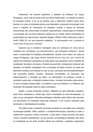 Analisando, de maneira qualitativa, o trabalho do professor de Língua
Portuguesa, numa sala de quinta série do ensino fundamental, em relação ao ensino
de produção textual, a fim de se verificar qual o tratamento didático nessa área,
levando em conta as atividades prévias que antecedem a proposta de produção, bem
como o trabalho de intervenção do professor durante e depois da atividade
propriamente dita, nosso estudo se deteve, especialmente, à observação do ambiente
e da situação alvo de nosso interesse, através de um contato direto e prolongado da
pesquisadora em sala de aula. Segundo Bodgan e Biklen (1982) citados por Lüdke e
André (1986:12), em uma pesquisa qualitativa, “A preocupação com o processo é
muito maior do que com o produto”.
Explicam que o problema investigado deve ser verificado em como ele se
manifesta nas “atividades, nos procedimentos e nas interações cotidianas”. Sendo
assim, a observação foi realizada semanalmente, durante cinco meses, em aulas de
Língua Portuguesa cuja carga horária semanal era de cinco h/a, sob a forma de
registro de anotações e gravações de aulas típicas que apontavam para o trabalho de
constituição dos textos dos alunos. Durante esse período, conseguimos observar seis
situações do trabalho pedagógico com a produção de textos escritos, as quais nos
permitiram analisar as condições em que se deu o processo de ensino/aprendizagem
das produções textuais escritas: atividades precedentes, as propostas que
desencadearam a produção de textos, as intervenções do professor durante a
produção e após esta, a interação professor-aluno, os textos produzidos pelos alunos,
os usos e funções desses textos, os objetivos a que se prestavam e a influência das
condições de produção sobre os textos produzidos.
Quanto a essas produções escritas, coletadas em seis diferentes situações,
todas foram analisadas e, dentre elas, foram comentadas as mais interessantes, ou
seja, as que propagaram diferentes estratégias utilizadas pelos alunos para escrever
em decorrência da orientação dada pelo professor, e em número suficiente para
demonstrar a fidedignidade da análise.
Os critérios para a avaliação dos textos pautaram-se na análise das condições
de produção (Geraldi, 1995), incluindo: o conteúdo/informações presentes no texto; a
razão/motivo que levou o aluno a escrever; o “para quem” o aluno escreveu seu texto;
o aluno enquanto sujeito/locutor do seu discurso; as estratégias utilizadas pelo aluno
na constituição do seu texto (coesão, fatores de coerência - repetição, progressão,
 