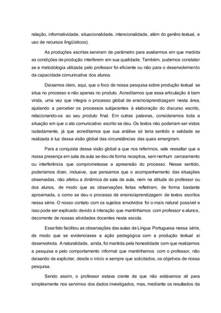 relação, informatividade, situacionalidade, intencionalidade, além do genêro textual, e
uso de recursos lingüísticos).
As produções escritas serviram de parâmetro para avaliarmos em que medida
as condições de produção interferem em sua qualidade. Também, pudemos constatar
se a metodologia utilizada pelo professor foi eficiente ou não para o desenvolvimento
da capacidade comunicativa dos alunos.
Deixamos claro, aqui, que o foco de nossa pesquisa sobre produção textual se
situa no processo e não apenas no produto. Acreditamos que essa articulação é bem
vinda, uma vez que integra o processo global de ensino/aprendizagem nesta área,
ajudando a perceber os processos subjacentes à elaboração do discurso escrito,
relacionando-os ao seu produto final. Em outras palavras, consideramos toda a
situação em que o ato comunicativo escrito se deu. Os textos não poderiam ser vistos
isoladamente, já que acreditamos que sua análise só teria sentido e validade se
realizada à luz dessa visão global das circunstâncias das quais emergiram.
Para a conquista dessa visão global a que nos referimos, vale ressaltar que a
nossa presença em sala de aula se deu de forma receptiva, sem nenhum cerceamento
ou interferência que comprometesse a apreensão do processo. Nesse sentido,
poderíamos dizer, inclusive, que pensamos que o acompanhamento das situações
observadas, não afetou a dinâmica de sala de aula, nem na atitude do professor ou
dos alunos, de modo que as observações feitas refletiram, de forma bastante
aproximada, o como se deu o processo de ensino/aprendizagem de textos escritos
nessa série. O nosso contato com os sujeitos envolvidos foi o mais natural possível e
isso pode ser explicado devido à interação que mantínhamos com professor e alunos,
decorrente de nossas atividades docentes nesta escola.
Esse fato facilitou as observações das aulas de Língua Portuguesa nessa série,
de modo que se evidenciasse a ação pedagógica com a produção textual aí
desenvolvida. A naturalidade, ainda, foi mantida pela honestidade com que realizamos
a pesquisa e pelo comportamento informal que mantínhamos com o professor, não
deixando de explicitar, desde o início e sempre que solicitados, os objetivos de nossa
pesquisa.
Sendo assim, o professor estava ciente de que não estávamos ali para
simplesmente nos servimos dos dados investigados, mas, mediante os resultados da
 