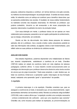 pesquisa, estávamos dispostos a contribuir, em termos teóricos e de ação concreta,
na melhoria do ensino/aprendizagem da produção textual. O sentido de nosso estudo,
então, foi entendido como um esforço em contribuir para o benefício dessa área, que
se apresenta problemática nas escolas. O resultado de nossa análise fundamentado
na realidade concreta das situações observadas, foi informado ao professor, que
poderia contestá-lo, discuti-lo ou até acrescentar a ele novas proposições dos
aspectos relacionados à qualidade de ensino da produção textual.
Com essa distinção em mente, o professor deixou de ser apenas um mero
colaborador para a pesquisa, passando a ser um sujeito participante do conhecimento,
que se deseja, criticamente, ser construído.
Devido ao fato da não-omissão dos dados dessa pesquisa de natureza
aplicada, não só o professor, mas a escola e tantos outros educadores poderão se
valer das informações nela contidas, se julgadas viáveis e bem fundamentadas, para
refletir sobre as suas práticas na dinâmica do cotidiano escolar.
ANÁLISE DOS DADOS
Dos estudos lingüísticos, podemos depreender uma multiplicidade de fatores
que, atuando conjuntamente, estabelecem a coerência de um texto. Charolles
(1997:42) realiza um estudo da coerência, tendo em vista objetivos de natureza
pedagógica, conforme afirma: “o nosso trabalho incidirá exclusivamente sobre as
estratégias de intervenção que o professor desenvolve diante de certos textos escritos
de alunos que ele julga incoerentes.” Dado esse propósito, o autor declara que, ao
tratar da coerência, limitar-se-á a apresentar quatro meta-regras de boa formação
textual, realizando uma apreensão “geral” e “aproximativa” da questão.
A repetição
A primeira meta-regra é a da repetição. Charolles considera que, para se
assegurar a coerência de um texto, é necessário que, em seu desenvolvimento, sejam
apresentados elementos de recorrência estrita. Remete ao conhecido artigo de Bellert
(1970:336), onde a autora afirma que “a repetição constitui uma condição necessária
- embora evidentemente não suficiente - para que uma sequência seja coerente.”
Charolles cita, como recursos para realizar as repetições, as pronominalizações, as
 