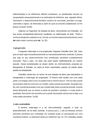 definitivizações e as referências dêiticas contextuais, as substituições lexicais, as
recuperações pressuposicionais e as retomadas de inferência, que, segundo afirma,
“favorecem o desenvolvimento temático contínuo do enunciado, permitem um jogo,
submetido a regras, de retomadas a partir do qual se encontra estabelecido ‘um fio
textual condutor’.”(p.58).
Vejamos um fragmento de redação de aluno, demonstrado por Charolles, em
que ocorre ambigüidade referencial, resultando na malformação do texto: “Pedro e
minhairmãestavam nadando no rio. Um dia, um homem estava tomando banho; como
ele sabia nadar, ensinou para ele.” (p. 52)
A progressão
A segunda meta-regra é a da progressão. Segundo Charolles (ibid.: 58), “para
que um texto seja microestruturalmente ou macroestruturalmente coerente, é preciso
que haja no seu desenvolvimento uma contribuição semântica constantemente
renovada”. Para o autor, um texto não pode repetir indefinidamente um mesmo
assunto. Essas considerações se situam dentro da informatividade, proposta por
Beaugrande & Dressler, as quais já foram examinadas quando do estudo deste
padrão de textualidade.
Charolles mostra-nos um trecho de uma redação de aluno para exemplificar a
transgressão à meta-regra de progressão: “O ferreiro está vestido com uma calça
preta e um chapéu claro e com um paletó cinza e marrom escuro. Tem na mão a ponta
da picareta e bate em cima com um martelo, sobre a ponta da picareta. Os gestos que
fez, tem a ponta da picareta e com seu martelo bate sobre a ponta da picareta. A ponta
dessa ferramenta que se chama a ponta da picareta é pontuda e a outra ponta é
quadrada. Para tornar ela vermelha com a ponta da picareta colocou ela no fogo e as
mãos estão vermelhas.” (p.59)
A não-contradição
A terceira meta-regra é a da não-contradição, segundo a qual, no
desenvolvimento de um texto coerente, “é preciso que (...) não se introduza nenhum
elemento semântico que contradiga um conteúdo posto ou pressuposto por uma
ocorrência anterior, ou deduzível desta por inferência” (op. cit.: 61). Charolles propõe
 