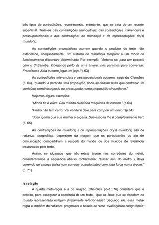 três tipos de contradições, reconhecendo, entretanto, que se trata de um recorte
superficial. Trata-se das contradições enunciativas, das contradições inferenciais e
pressuposicionais e das contradições de mundo(s) e de representações do(s)
mundo(s).
As contradições enunciativas ocorrem quando o produtor do texto não
estabelece, adequadamente, um sistema de referência temporal e um modo de
funcionamento discursivo determinado. Por exemplo: “Antonio sai para um passeio
com o Sr.Esnobe. Chegando perto de uma árvore, nós paramos para conversar.
Francisco e Júlia querem jogar um jogo.”(p.63)
As contradições inferenciais e pressuposicionais ocorrem, segundo Charolles
(p. 64), “quando, a partir de uma proposição, pode-se deduzir outra que contradiz um
conteúdo semântico posto ou pressuposto numa proposição circundante.”
Vejamos alguns exemplos:
“Minha tia é viúva. Seu marido coleciona máquinas de costura.” (p.64)
“Pedro não tem carro. Vai vender o dele para comprar um novo.” (p.64)
“Júlio ignora que sua mulher o engana. Sua esposa lhe é completamente fiel”.
(p. 65)
As contradições de mundo(s) e de representações do(s) mundo(s) são de
natureza pragmática: dependem da imagem que os participantes do ato de
comunicação compartilham a respeito do mundo ou dos mundos de referência
instaurados pelo texto.
Assim, se julgarmos que não existe árvore nos corredores do metrô,
consideraremos a seqüência abaixo contraditória: “Oscar saiu do metrô. Estava
correndo de cabeça baixa num corredor quando bateu com toda força numa árvore.”
(p. 71)
A relação
A quarta meta-regra é a de relação. Charolles (ibid.: 76) considera que é
preciso, para assegurar a coerência de um texto, “que os fatos que se denotam no
mundo representado estejam diretamente relacionados”. Segundo ele, essa meta-
regra é também de natureza pragmática e baseia-se numa avaliação de congruência:
 